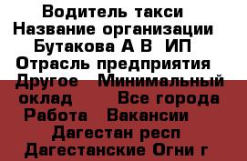 Водитель такси › Название организации ­ Бутакова А.В, ИП › Отрасль предприятия ­ Другое › Минимальный оклад ­ 1 - Все города Работа » Вакансии   . Дагестан респ.,Дагестанские Огни г.